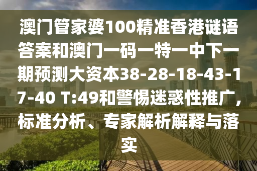 澳門管家婆100精準香港謎語答案和澳門一碼一特一中下一期預測大資本38-28-18-43-17-40 T:49和警惕迷惑性推廣,標準分析、專家解析解釋與落實
