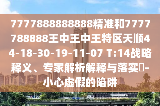 7777888888888精準和7777788888王中王中王特區(qū)天順44-18-30-19-11-07 T:14戰(zhàn)略釋義、專家解析解釋與落實?-小心虛假的陷阱