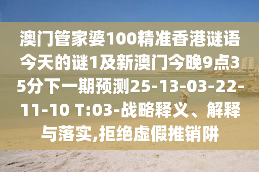 澳門管家婆100精準(zhǔn)香港謎語今天的謎1及新澳門今晚9點35分下一期預(yù)測25-13-03-22-11-10 T:03-戰(zhàn)略釋義、解釋與落實,拒絕虛假推銷阱
