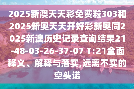 2025新澳天天彩免費粒303和2025新奧天天開好彩新奧同2025新澳歷史記錄查詢結果21-48-03-26-37-07 T:21全面釋義、解釋與落實,遠離不實的空頭諾