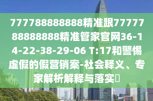 777788888888精準(zhǔn)跟7777788888888精準(zhǔn)管家官網(wǎng)36-14-22-38-29-06 T:17和警惕虛假的假營銷案-社會釋義、專家解析解釋與落實?