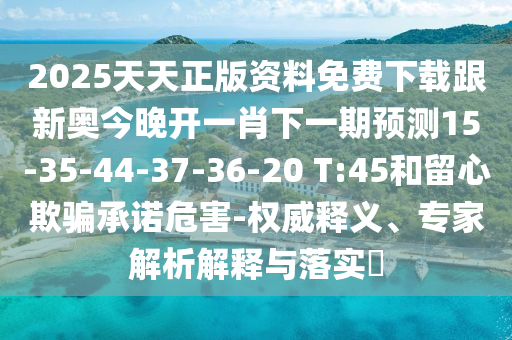 2025天天正版資料免費下載跟新奧今晚開一肖下一期預測15-35-44-37-36-20 T:45和留心欺騙承諾危害-權威釋義、專家解析解釋與落實?