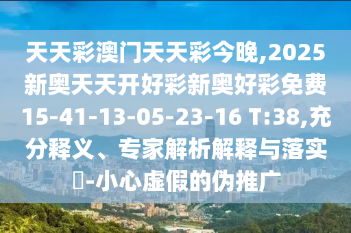 天天彩澳門(mén)天天彩今晚,2025新奧天天開(kāi)好彩新奧好彩免費(fèi)15-41-13-05-23-16 T:38,充分釋義、專(zhuān)家解析解釋與落實(shí)?-小心虛假的偽推廣