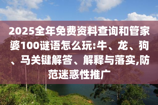 2025全年免費資料查詢和管家婆100謎語怎么玩:牛、龍、狗、馬關(guān)鍵解答、解釋與落實,防范迷惑性推廣