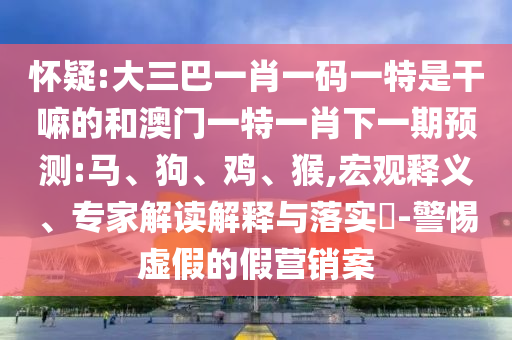 懷疑:大三巴一肖一碼一特是干嘛的和澳門一特一肖下一期預(yù)測(cè):馬、狗、雞、猴,宏觀釋義、專家解讀解釋與落實(shí)?-警惕虛假的假營(yíng)銷案