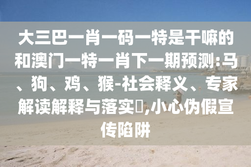 大三巴一肖一碼一特是干嘛的和澳門一特一肖下一期預(yù)測(cè):馬、狗、雞、猴-社會(huì)釋義、專家解讀解釋與落實(shí)?,小心偽假宣傳陷阱