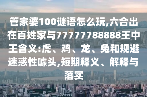 管家婆100謎語怎么玩,六合出在百姓家與77777788888王中王含義:虎、雞、龍、兔和規(guī)避迷惑性噱頭,短期釋義、解釋與落實