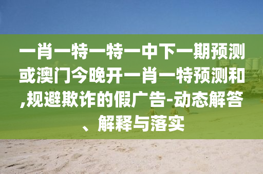 一肖一特一特一中下一期預(yù)測或澳門今晚開一肖一特預(yù)測和,規(guī)避欺詐的假廣告-動態(tài)解答、解釋與落實