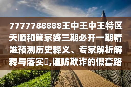 7777788888王中王中王特區(qū)天順和管家婆三期必開一期精準預測歷史釋義、專家解析解釋與落實?,謹防欺詐的假套路