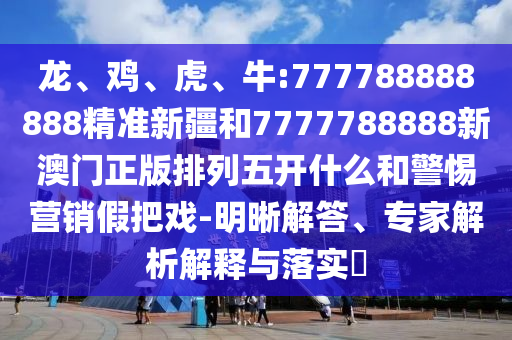 龍、雞、虎、牛:777788888888精準(zhǔn)新疆和7777788888新澳門正版排列五開什么和警惕營(yíng)銷假把戲-明晰解答、專家解析解釋與落實(shí)?