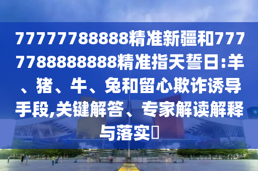 77777788888精準(zhǔn)新疆和7777788888888精準(zhǔn)指天誓日:羊、豬、牛、兔和留心欺詐誘導(dǎo)手段,關(guān)鍵解答、專家解讀解釋與落實(shí)?