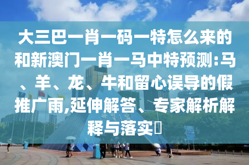 大三巴一肖一碼一特怎么來的和新澳門一肖一馬中特預測:馬、羊、龍、牛和留心誤導的假推廣雨,延伸解答、專家解析解釋與落實?