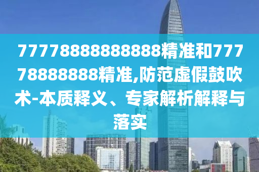 77778888888888精準和77778888888精準,防范虛假鼓吹術-本質(zhì)釋義、專家解析解釋與落實
