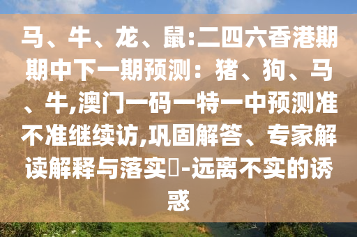 馬、牛、龍、鼠:二四六香港期期中下一期預(yù)測(cè)：豬、狗、馬、牛,澳門一碼一特一中預(yù)測(cè)準(zhǔn)不準(zhǔn)繼續(xù)訪,鞏固解答、專家解讀解釋與落實(shí)?-遠(yuǎn)離不實(shí)的誘惑