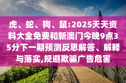 虎、蛇、狗、鼠:2025天天資料大全免費(fèi)和新澳門今晚9點(diǎn)35分下一期預(yù)測(cè)反思解答、解釋與落實(shí),規(guī)避欺騙廣告危害