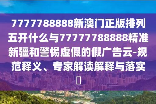 7777788888新澳門正版排列五開什么與77777788888精準(zhǔn)新疆和警惕虛假的假廣告云-規(guī)范釋義、專家解讀解釋與落實(shí)?