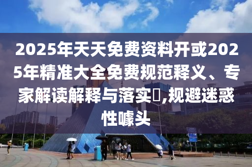 2025年天天免費資料開或2025年精準(zhǔn)大全免費規(guī)范釋義、專家解讀解釋與落實?,規(guī)避迷惑性噱頭