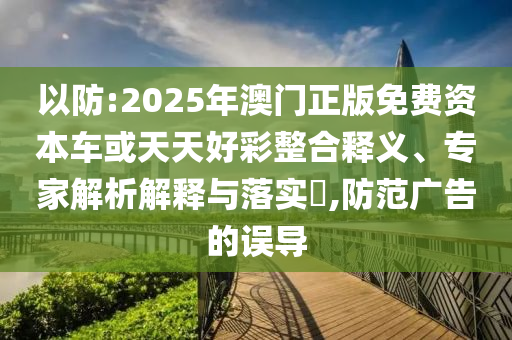 以防:2025年澳門正版免費(fèi)資本車或天天好彩整合釋義、專家解析解釋與落實(shí)?,防范廣告的誤導(dǎo)