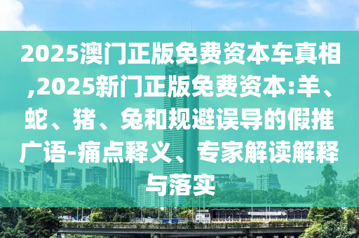 2025澳門(mén)正版免費(fèi)資本車(chē)真相,2025新門(mén)正版免費(fèi)資本:羊、蛇、豬、兔和規(guī)避誤導(dǎo)的假推廣語(yǔ)-痛點(diǎn)釋義、專(zhuān)家解讀解釋與落實(shí)