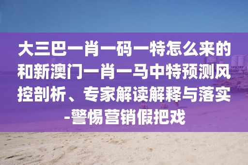 大三巴一肖一碼一特怎么來的和新澳門一肖一馬中特預測風控剖析、專家解讀解釋與落實-警惕營銷假把戲