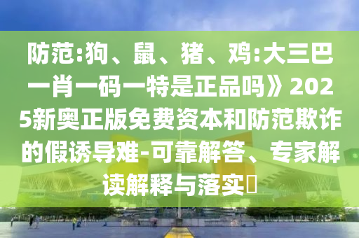 防范:狗、鼠、豬、雞:大三巴一肖一碼一特是正品嗎》2025新奧正版免費(fèi)資本和防范欺詐的假誘導(dǎo)難-可靠解答、專家解讀解釋與落實(shí)?