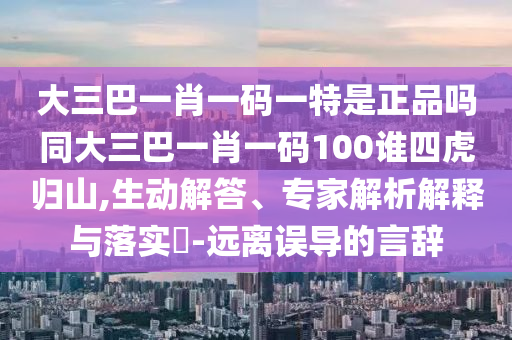 大三巴一肖一碼一特是正品嗎同大三巴一肖一碼100誰四虎歸山,生動解答、專家解析解釋與落實?-遠離誤導(dǎo)的言辭