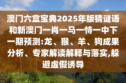 澳門六盒寶典2025年版猜謎語和新澳門一肖一馬一恃一中下一期預(yù)測:龍、猴、羊、狗成果分析、專家解讀解釋與落實,躲避虛假誘導(dǎo)