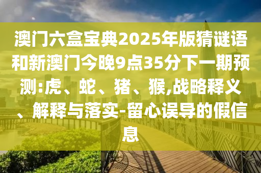 澳門六盒寶典2025年版猜謎語和新澳門今晚9點35分下一期預測:虎、蛇、豬、猴,戰(zhàn)略釋義、解釋與落實-留心誤導的假信息