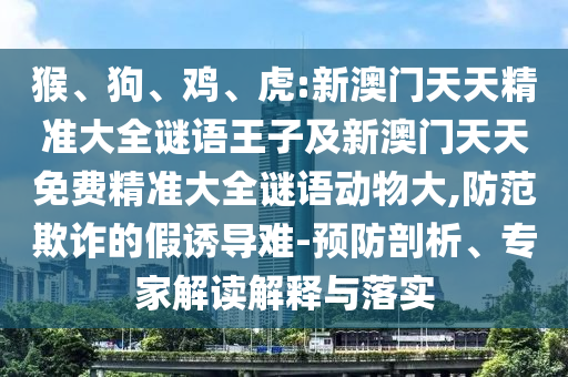 猴、狗、雞、虎:新澳門天天精準大全謎語王子及新澳門天天免費精準大全謎語動物大,防范欺詐的假誘導(dǎo)難-預(yù)防剖析、專家解讀解釋與落實