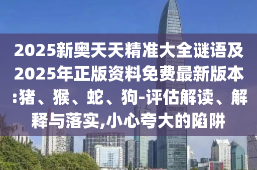 2025新奧天天精準大全謎語及2025年正版資料免費最新版本:豬、猴、蛇、狗-評估解讀、解釋與落實,小心夸大的陷阱