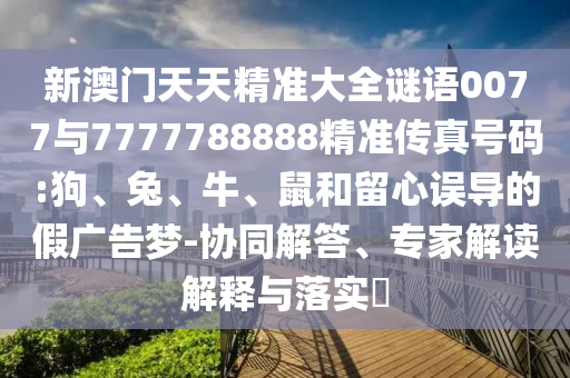 新澳門天天精準大全謎語0077與7777788888精準傳真號碼:狗、兔、牛、鼠和留心誤導的假廣告夢-協(xié)同解答、專家解讀解釋與落實?