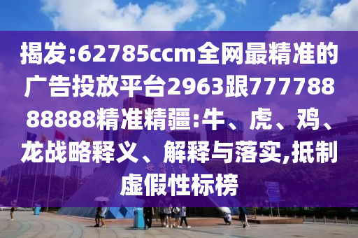 揭發(fā):62785ccm全網(wǎng)最精準(zhǔn)的廣告投放平臺(tái)2963跟77778888888精準(zhǔn)精疆:牛、虎、雞、龍戰(zhàn)略釋義、解釋與落實(shí),抵制虛假性標(biāo)榜