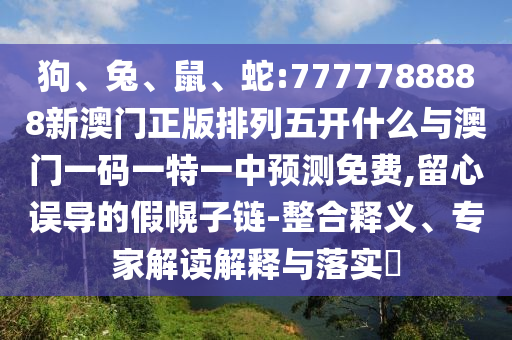狗、兔、鼠、蛇:7777788888新澳門正版排列五開什么與澳門一碼一特一中預測免費,留心誤導的假幌子鏈-整合釋義、專家解讀解釋與落實?