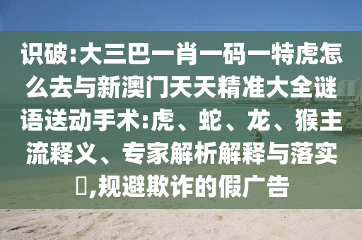 識(shí)破:大三巴一肖一碼一特虎怎么去與新澳門天天精準(zhǔn)大全謎語(yǔ)送動(dòng)手術(shù):虎、蛇、龍、猴主流釋義、專家解析解釋與落實(shí)?,規(guī)避欺詐的假?gòu)V告