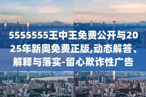 5555555王中王免費公開與2025年新奧免費正版,動態(tài)解答、解釋與落實-留心欺詐性廣告
