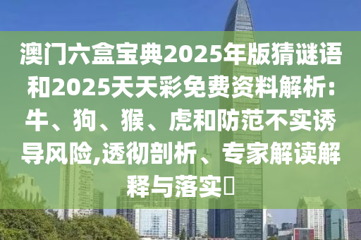 澳門六盒寶典2025年版猜謎語和2025天天彩免費(fèi)資料解析:牛、狗、猴、虎和防范不實(shí)誘導(dǎo)風(fēng)險(xiǎn),透徹剖析、專家解讀解釋與落實(shí)?
