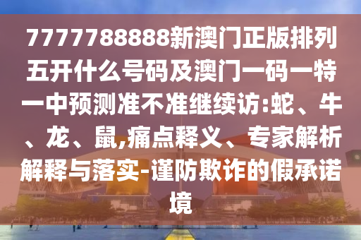 7777788888新澳門正版排列五開什么號碼及澳門一碼一特一中預(yù)測準(zhǔn)不準(zhǔn)繼續(xù)訪:蛇、牛、龍、鼠,痛點釋義、專家解析解釋與落實-謹(jǐn)防欺詐的假承諾境