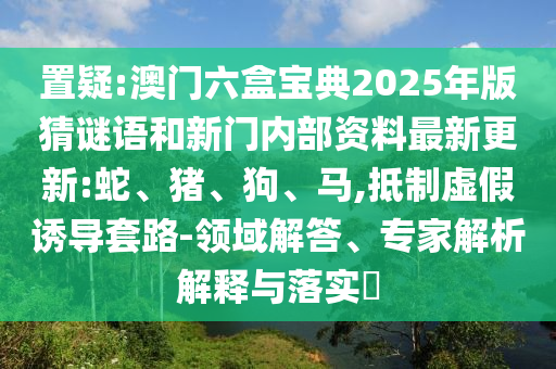 置疑:澳門六盒寶典2025年版猜謎語(yǔ)和新門內(nèi)部資料最新更新:蛇、豬、狗、馬,抵制虛假誘導(dǎo)套路-領(lǐng)域解答、專家解析解釋與落實(shí)?