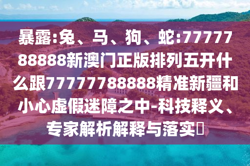 暴露:兔、馬、狗、蛇:7777788888新澳門正版排列五開什么跟77777788888精準(zhǔn)新疆和小心虛假迷障之中-科技釋義、專家解析解釋與落實(shí)?
