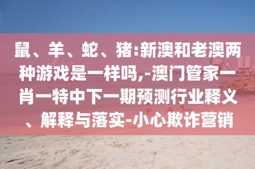 鼠、羊、蛇、豬:新澳和老澳兩種游戲是一樣嗎,-澳門管家一肖一特中下一期預(yù)測(cè)行業(yè)釋義、解釋與落實(shí)-小心欺詐營銷