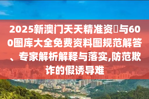 2025新澳門天天精準(zhǔn)資枓與600圖庫大全免費(fèi)資料圖規(guī)范解答、專家解析解釋與落實(shí),防范欺詐的假誘導(dǎo)難