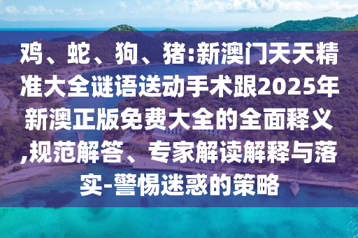 雞、蛇、狗、豬:新澳門(mén)天天精準(zhǔn)大全謎語(yǔ)送動(dòng)手術(shù)跟2025年新澳正版免費(fèi)大全的全面釋義,規(guī)范解答、專家解讀解釋與落實(shí)-警惕迷惑的策略