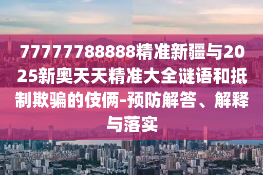 77777788888精準新疆與2025新奧天天精準大全謎語和抵制欺騙的伎倆-預防解答、解釋與落實