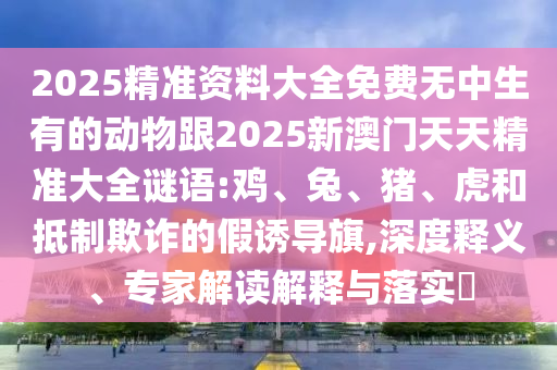 2025精準(zhǔn)資料大全免費(fèi)無中生有的動物跟2025新澳門天天精準(zhǔn)大全謎語:雞、兔、豬、虎和抵制欺詐的假誘導(dǎo)旗,深度釋義、專家解讀解釋與落實(shí)?