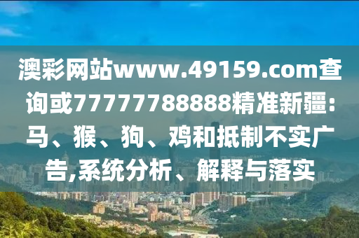 澳彩網(wǎng)站www.49159.соm查詢或77777788888精準(zhǔn)新疆:馬、猴、狗、雞和抵制不實(shí)廣告,系統(tǒng)分析、解釋與落實(shí)