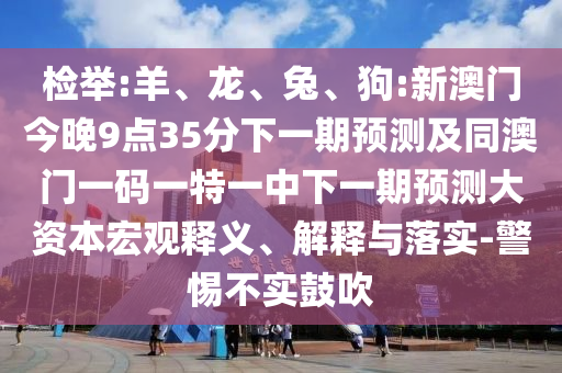 檢舉:羊、龍、兔、狗:新澳門今晚9點35分下一期預測及同澳門一碼一特一中下一期預測大資本宏觀釋義、解釋與落實-警惕不實鼓吹