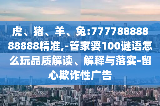 虎、豬、羊、兔:77778888888888精準(zhǔn),-管家婆100謎語怎么玩品質(zhì)解讀、解釋與落實(shí)-留心欺詐性廣告