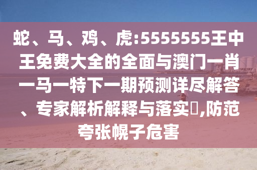 蛇、馬、雞、虎:5555555王中王免費(fèi)大全的全面與澳門(mén)一肖一馬一特下一期預(yù)測(cè)詳盡解答、專家解析解釋與落實(shí)?,防范夸張幌子危害