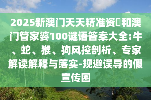 2025新澳門(mén)天天精準(zhǔn)資枓和澳門(mén)管家婆100謎語(yǔ)答案大全:牛、蛇、猴、狗風(fēng)控剖析、專家解讀解釋與落實(shí)-規(guī)避誤導(dǎo)的假宣傳困