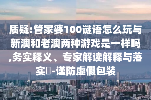 質(zhì)疑:管家婆100謎語怎么玩與新澳和老澳兩種游戲是一樣嗎,務(wù)實(shí)釋義、專家解讀解釋與落實(shí)?-謹(jǐn)防虛假包裝